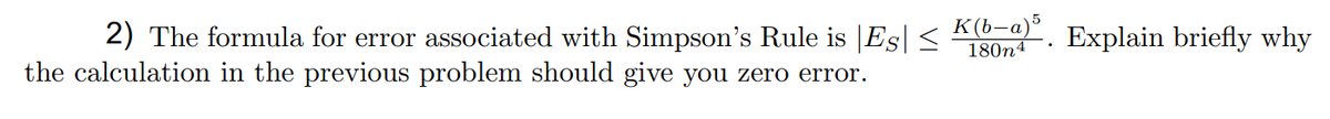 2) The formula for error associated with Simpson's Rule is |Es| <
the calculation in the previous problem should give you zero error.
K(b-a)*
180n4
Explain briefly why
