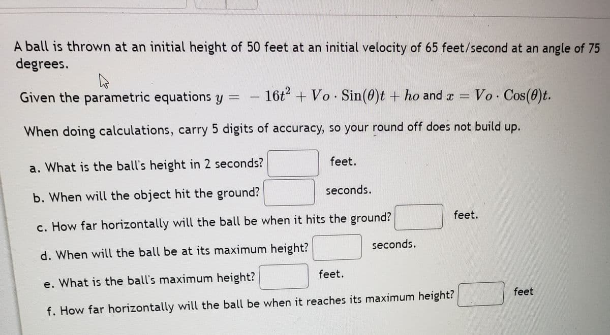 A ball is thrown at an initial height of 50 feet at an initial velocity of 65 feet/second at an angle of 75
degrees.
Given the parametric equations y
16t + Vo Sin(0)t + ho and x =
Vo. Cos(0)t.
When doing calculations, carry 5 digits of accuracy, so your round off does not build up.
feet.
a. What is the ball's height in 2 seconds?
seconds.
b. When will the object hit the ground?
feet.
c. How far horizontally will the ball be when it hits the ground?
seconds.
d. When will the ball be at its maximum height?
feet.
e. What is the ball's maximum height?
feet
f. How far horizontally will the ball be when it reaches its maximum height?
