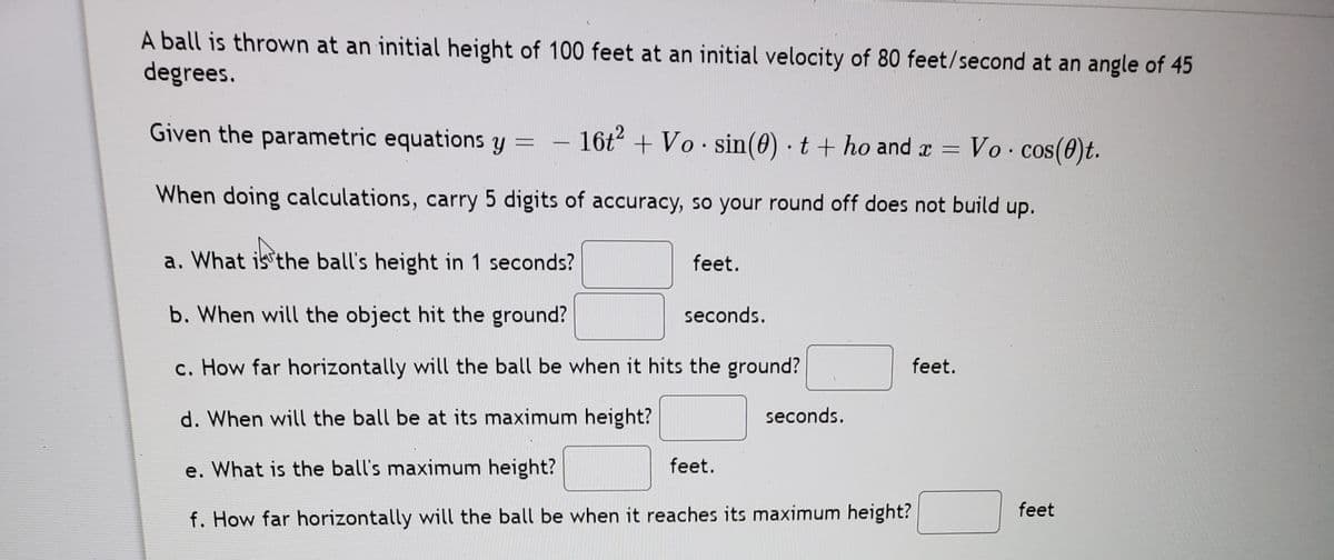 A ball is thrown at an initial height of 100 feet at an initial velocity of 80 feet/second at an angle of 45
degrees.
Given the parametric equations y =
16t + Vo sin(0) · t + ho and r
Vo cos(0)t.
-
When doing calculations, carry 5 digits of accuracy, so your round off does not build up.
a. What is the ball's height in 1 seconds?
feet.
b. When will the object hit the ground?
seconds.
c. How far horizontally will the ball be when it hits the ground?
feet.
d. When will the ball be at its maximum height?
seconds.
e. What is the ball's maximum height?
feet.
feet
f. How far horizontally will the ball be when it reaches its maximum height?
