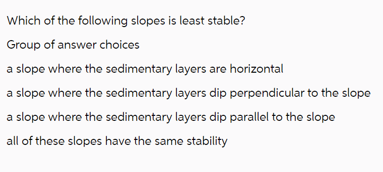 Which of the following slopes is least stable?
Group of answer choices
a slope where the sedimentary layers are horizontal
a slope where the sedimentary layers dip perpendicular to the slope
a slope where the sedimentary layers dip parallel to the slope
all of these slopes have the same stability