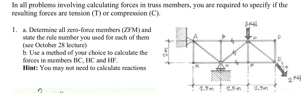 In all problems involving calculating forces in truss members, you are required to specify if the
resulting forces are tension (T) or compression (C).
3KN
1. a. Determine all zero-force members (ZFM) and
state the rule number you used for each of them
(see October 28 lecture)
b. Use a method of your choice to calculate the
forces in members BC, HC and HF.
Hint: You may not need to calculate reactions
2KH
2.5m
2.5 m
2.5m
2m
