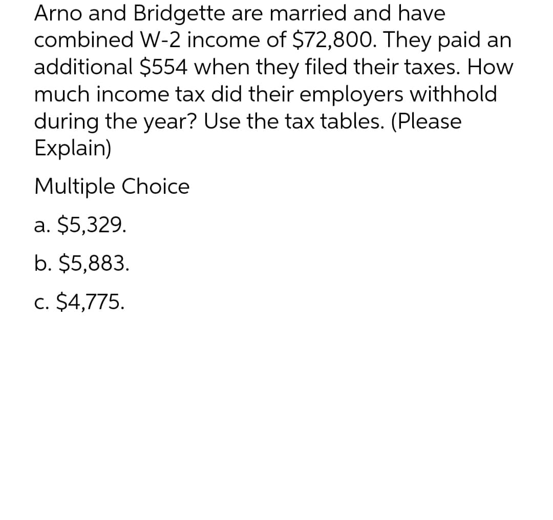 Arno and Bridgette are married and have
combined W-2 income of $72,800. They paid an
additional $554 when they filed their taxes. How
much income tax did their employers withhold
during the year? Use the tax tables. (Please
Explain)
Multiple Choice
a. $5,329.
b. $5,883.
c. $4,775.