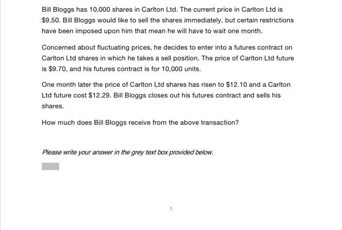 Bill Bloggs has 10,000 shares in Carlton Ltd. The current price in Carlton Ltd is
$9.50. Bill Bloggs would like to sell the shares immediately, but certain restrictions
have been imposed upon him that mean he will have to wait one month.
Concerned about fluctuating prices, he decides to enter into a futures contract on
Carlton Ltd shares in which he takes a sell position. The price of Carlton Ltd future
is $9.70, and his futures contract is for 10,000 units.
One month later the price of Carlton Ltd shares has risen to $12.10 and a Carlton
Ltd future cost $12.29. Bill Bloggs closes out his futures contract and sells his
shares.
How much does Bill Bloggs receive from the above transaction?
Please write your answer in the grey text box provided below.
5