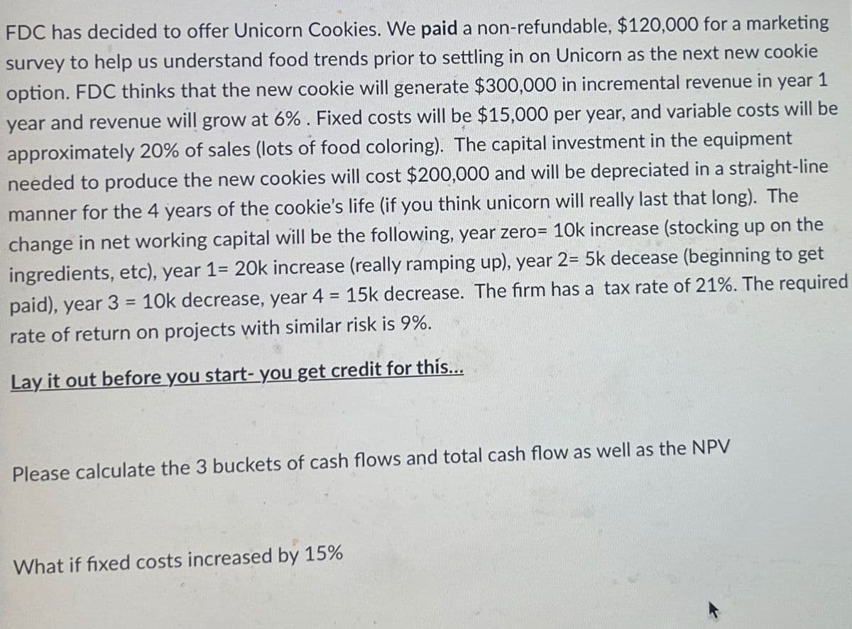 FDC has decided to offer Unicorn Cookies. We paid a non-refundable, $120,000 for a marketing
survey to help us understand food trends prior to settling in on Unicorn as the next new cookie
option. FDC thinks that the new cookie will generate $300,000 in incremental revenue in year 1
year and revenue will grow at 6%. Fixed costs will be $15,000 per year, and variable costs will be
approximately 20% of sales (lots of food coloring). The capital investment in the equipment
needed to produce the new cookies will cost $200,000 and will be depreciated in a straight-line
manner for the 4 years of the cookie's life (if you think unicorn will really last that long). The
change in net working capital will be the following, year zero= 10k increase (stocking up on the
ingredients, etc), year 1= 20k increase (really ramping up), year 2= 5k decease (beginning to get
paid), year 3 = 10k decrease, year 4 = 15k decrease. The firm has a tax rate of 21%. The required
rate of return on projects with similar risk is 9%.
Lay it out before you start- you get credit for this...
Please calculate the 3 buckets of cash flows and total cash flow as well as the NPV
What if fixed costs increased by 15%