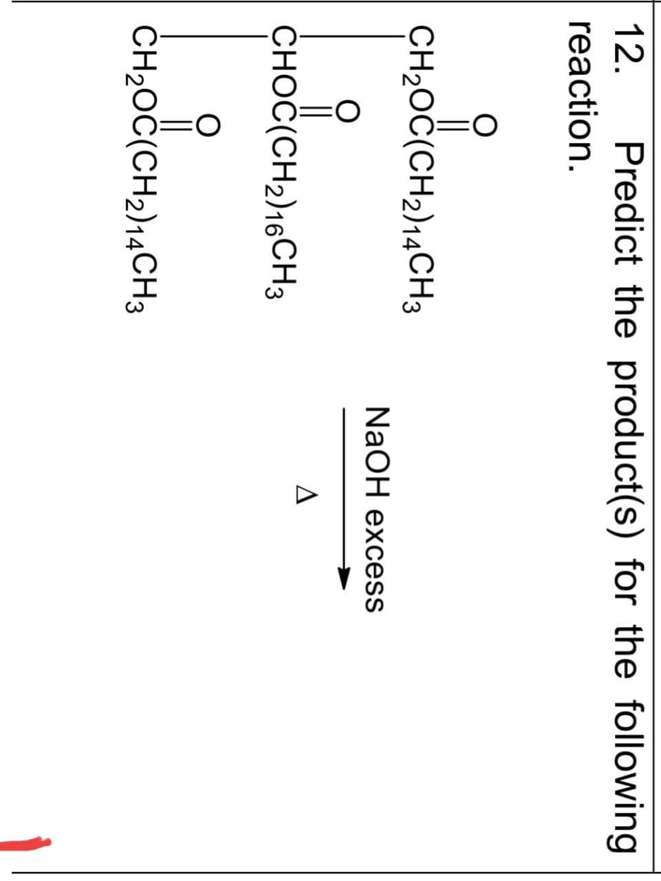 12. Predict the product(s) for the following
reaction.
CH₂OC(CH2)14CH3
NaOH excess
CHOC(CH2)16CH 3
О
CH₂OC(CH2)14CH3
Δ