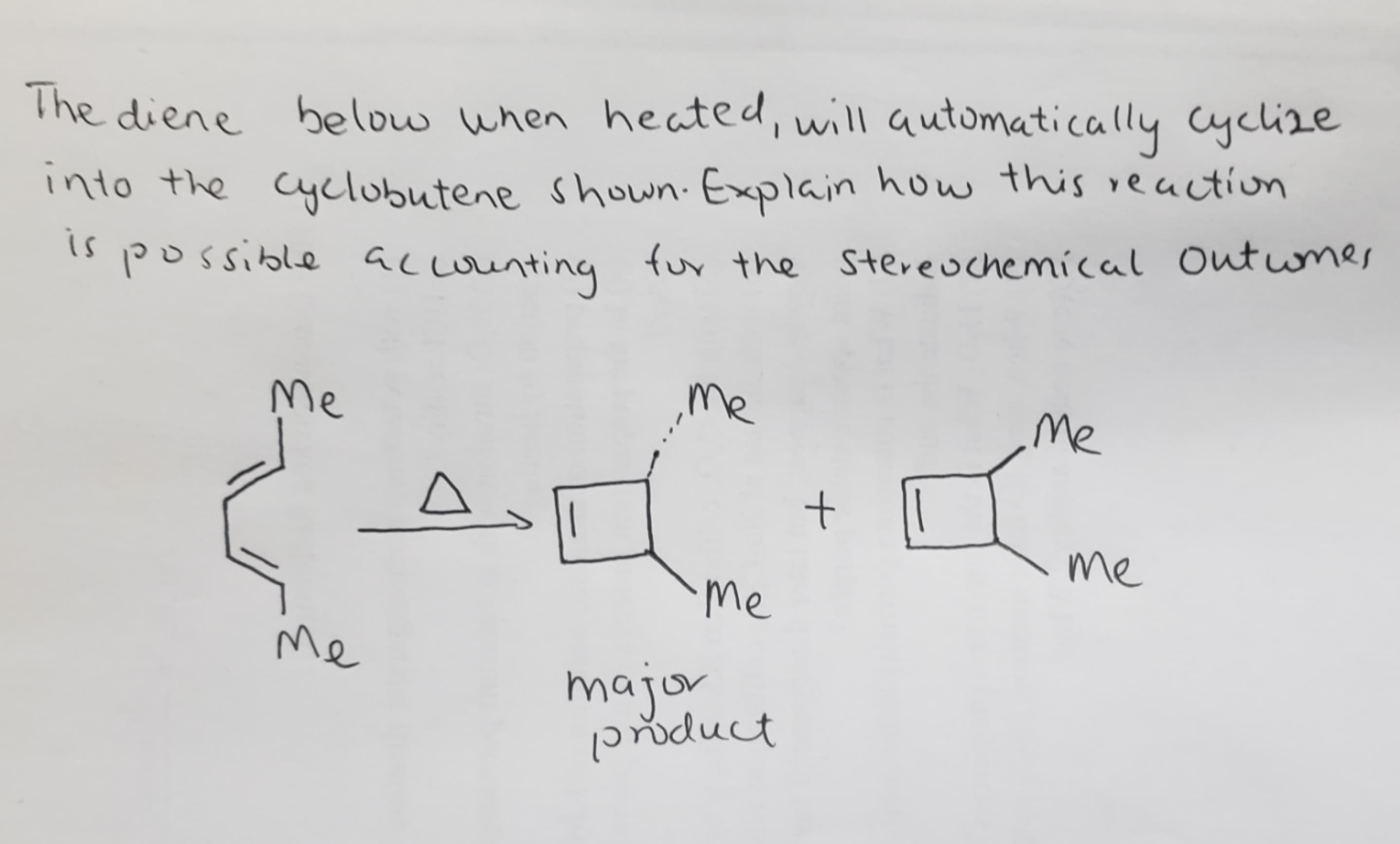 The diene below when heated, will automatically cyclize
into the Cyclubutene shown. Explain how this reaction
possible acounting
is
fur the Stereuchemical outwmes
Me
Me
Me
me
Me
Me
major
dust
