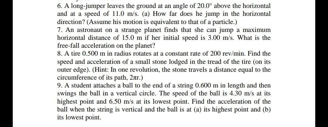 6. A long-jumper leaves the ground at an angle of 20.0° above the horizontal
and at a speed of 11.0 m/s. (a) How far does he jump in the horizontal
direction? (Assume his motion is equivalent to that of a particle.)
7. An astronaut on a strange planet finds that she can jump a maximum
horizontal distance of 15.0 m if her initial speed is 3.00 m/s. What is the
free-fall acceleration on the planet?
8. A tire 0.500 m in radius rotates at a constant rate of 200 rev/min. Find the
speed and acceleration of a small stone lodged in the tread of the tire (on its
outer edge). (Hint: In one revolution, the stone travels a distance equal to the
circumference of its path, 2nr.)
9. A student attaches a ball to the end of a string 0.600 m in length and then
swings the ball in a vertical circle. The speed of the ball is 4.30 m/s at its
highest point and 6.50 m/s at its lowest point. Find the acceleration of the
ball when the string is vertical and the ball is at (a) its highest point and (b)
its lowest point.
