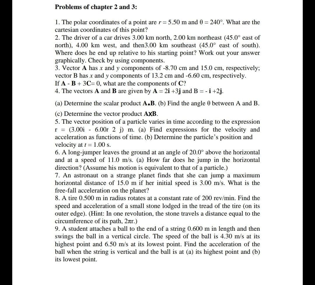 Problems of chapter 2 and 3:
1. The polar coordinates of a point are r = 5.50 m and 0 = 240°. What are the
cartesian coordinates of this point?
2. The driver of a car drives 3.00 km north, 2.00 km northeast (45.0° east of
north), 4.00 km west, and then3.00 km southeast (45.0° east of south).
Where does he end up relative to his starting point? Work out your answer
graphically. Check by using components.
3. Vector A has x and y components of -8.70 cm and 15.0 cm, respectively;
vector B has x and y components of 13.2 cm and -6.60 cm, respectively.
If A - B + 3C= 0, what are the components of C?
4. The vectors A and B are given by A = 2i +3j and B = -i+2j.
(a) Determine the scalar product A.B. (b) Find the angle 0 between A and B.
(c) Determine the vector product AXB.
5. The vector position of a particle varies in time according to the expression
r = (3.00i - 6.00t 2 j) m. (a) Find expressions for the velocity and
acceleration as functions of time. (b) Determine the particle's position and
velocity at t = 1.00 s.
6. A long-jumper leaves the ground at an angle of 20.0° above the horizontal
and at a speed of 11.0 m/s. (a) How far does he jump in the horizontal
direction? (Assume his motion is equivalent to that of a particle.)
7. An astronaut on a strange planet finds that she can jump a maximum
horizontal distance of 15.0 m if her initial speed is 3.00 m/s. What is the
free-fall acceleration on the planet?
8. A tire 0.500 m in radius rotates at a constant rate of 200 rev/min. Find the
speed and acceleration of a small stone lodged in the tread of the tire (on its
outer edge). (Hint: In one revolution, the stone travels a distance equal to the
circumference of its path, 2nr.)
9. A student attaches a ball to the end of a string 0.600 m in length and then
swings the ball in a vertical circle. The speed of the ball is 4.30 m/s at its
highest point and 6.50 m/s at its lowest point. Find the acceleration of the
ball when the string is vertical and the ball is at (a) its highest point and (b)
its lowest point.
