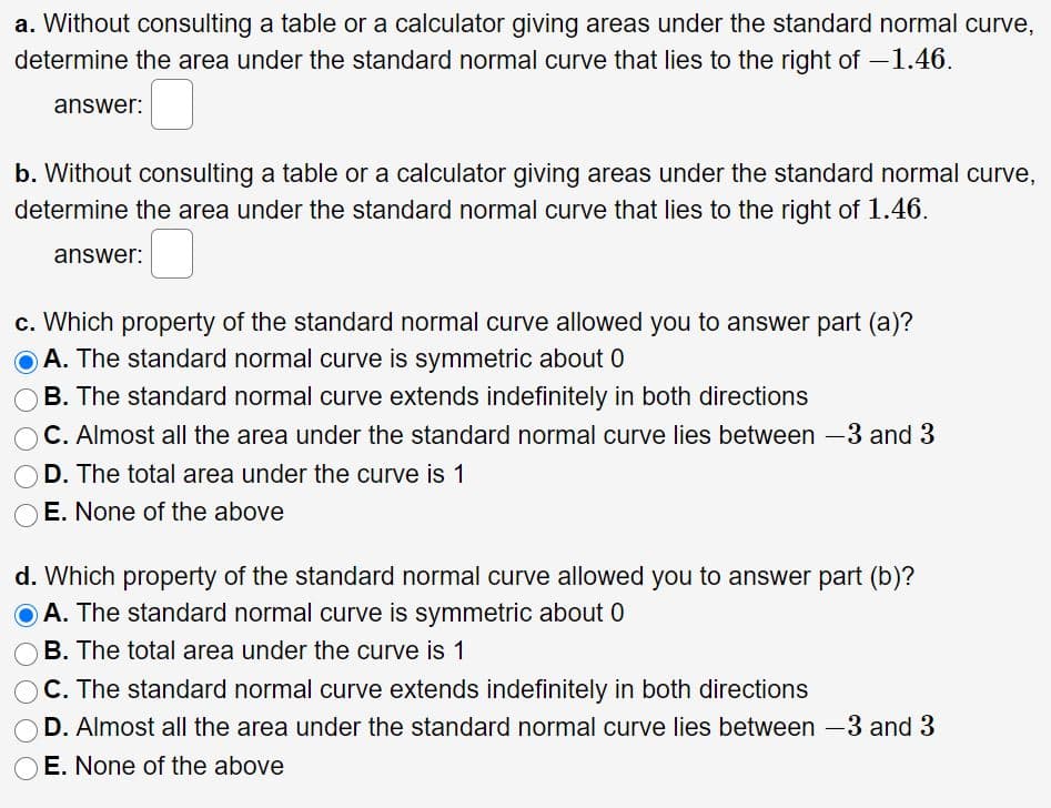 a. Without consulting a table or a calculator giving areas under the standard normal curve,
determine the area under the standard normal curve that lies to the right of -1.46.
answer:
b. Without consulting a table or a calculator giving areas under the standard normal curve,
determine the area under the standard normal curve that lies to the right of 1.46.
answer:
c. Which property of the standard normal curve allowed you to answer part (a)?
A. The standard normal curve is symmetric about 0
B. The standard normal curve extends indefinitely in both directions
C. Almost all the area under the standard normal curve lies between -3 and 3
D. The total area under the curve is 1
O E. None of the above
d. Which property of the standard normal curve allowed you to answer part (b)?
O A. The standard normal curve is symmetric about 0
B. The total area under the curve is 1
C. The standard normal curve extends indefinitely in both directions
D. Almost all the area under the standard normal curve lies between -3 and 3
E. None of the above
