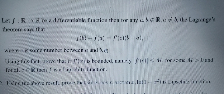 Let f: RR be a differentiable function then for any a, b E R, ab, the Lagrange's
theorem says that
f(b) f(a) = f'(c)(b − a),
where is some number between a and b.
Using this fact, prove that if f(x) is bounded, namely f'(c) < M, for some M> 0 and
for all then f is a Lipschitz function.
2. Using the above result, prove that sin r. cos r. arctan z. ln(1 +2²) is Lipschitz function.