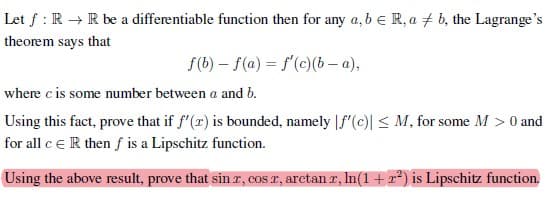 Let f: R → R be a differentiable function then for any a, b = R, ab, the Lagrange's
theorem says that
f(b) f(a) = f'(c)(b-a),
where c is some number between a and b.
Using this fact, prove that if f'(r) is bounded, namely f'(c)| ≤ M, for some M > 0 and
for all c ER then f is a Lipschitz function.
Using the above result, prove that sin r, cos x, arctan r, ln(1 + r²) is Lipschitz function.