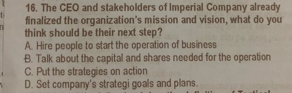 16. The CEO and stakeholders of Imperial Company already
finalized the organization's mission and vision, what do you
think should be their next step?
A. Hire people to start the operation of business
B. Talk about the capital and shares needed for the operation
C. Put the strategies on action
D. Set company's strategi goals and plans.
ti
