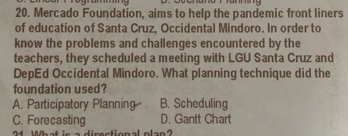 20. Mercado Foundation, aims to help the pandemic front liners
of education of Santa Cruz, Occidental Mindoro. In order to
know the problems and challenges encountered by the
teachers, they scheduled a meeting with LGU Santa Cruz and
DepEd Occidental Mindoro. What planning technique did the
foundation used?
A. Participatory Planning B. Scheduling
C. Forecasting
D. Gantt Chart
24 What is a diractional plan?
