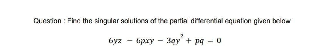 Question: Find the singular solutions of the partial differential equation given below
2
6yz - 6pxy - 3qy² + pq = 0