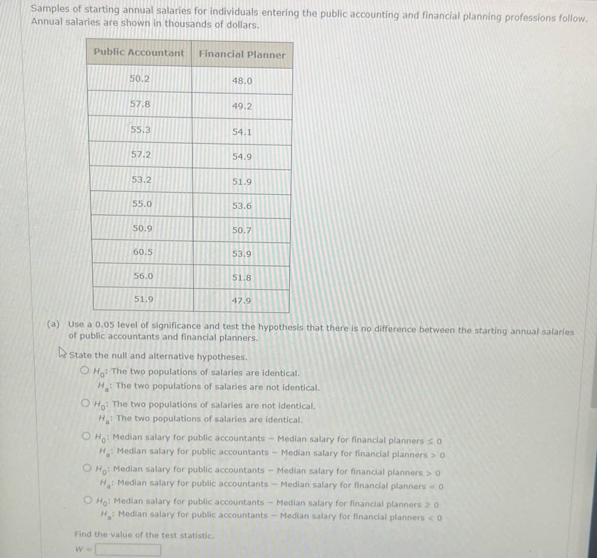 Samples of starting annual salaries for individuals entering the public accounting and financial planning professions follow.
Annual salaries are shown in thousands of dollars.
Public Accountant
Financial Planner
50.2
48.0
57.8
49.2
55.3
54.1
57.2
54.9
53.2
51.9
55.0
53.6
50.9
50.7
60.5
53.9
56.0
51.8
51.9
47.9
(a) Use a 0.05 level of significance and test the hypothesis that there is no difference between the starting annual salaries
of public accountants and financial planners.
k State the null and alternative hypotheses.
O Ho: The two populations of salaries are identical.
H: The two populations of salaries are not identical.
O Ho: The two populations of salaries are not identical.
H: The two populations of salaries are identical.
O Ho: Median salary for public accountants - Median salary for financial planners SO
H Median salary for public accountants - Median salary for financial planners > 0
O Ho: Median salary for public accountants - Median salary for financial planners > 0
H: Median salary for public accountants - Median salary for financial planners = 0
O Ho: Median salary for public accountants - Median salary for financial planners 2 0
H Median salary for public accountants - Median salary for financial planners < 0
Find the value of the test statistic.
W =
