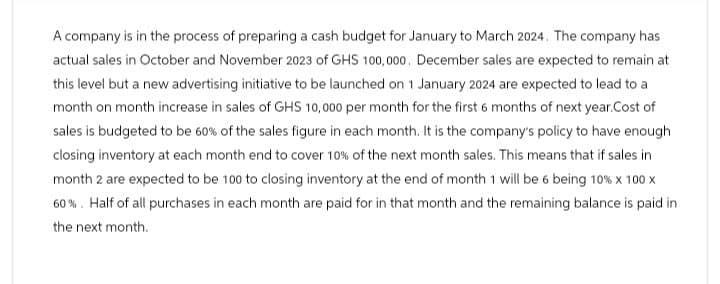 A company is in the process of preparing a cash budget for January to March 2024. The company has
actual sales in October and November 2023 of GHS 100,000. December sales are expected to remain at
this level but a new advertising initiative to be launched on 1 January 2024 are expected to lead to a
month on month increase in sales of GHS 10,000 per month for the first 6 months of next year.Cost of
sales is budgeted to be 60% of the sales figure in each month. It is the company's policy to have enough
closing inventory at each month end to cover 10% of the next month sales. This means that if sales in
month 2 are expected to be 100 to closing inventory at the end of month 1 will be 6 being 10% x 100 x
60%. Half of all purchases in each month are paid for in that month and the remaining balance is paid in
the next month.