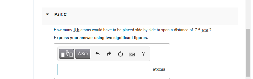 Part C
How many Rh atoms would have to be placed side by side to span a distance of 7.5 µm ?
Express your answer using two significant figures.
ν ΑΣφ
?
atoms
