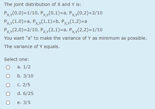 The joint distribution of X and Y is:
Px,y(0,0)=1/10, Px,y(0,1)=a, Px,y(0,2)=2/10
Рxx(1,0)-а, Рҳ/(1,1)-b, Рҳ/(1,2)-а
Pxy(2,0)=2/10, Pxy(2,1)=a, Px,y(2,2)=1/10
You want "a" to make the variance of Y as minimum as possible.
The variance of Y equals.
Select one:
а. 1/2
b. 3/10
C. 2/5
d. 6/25
е. 3/5
