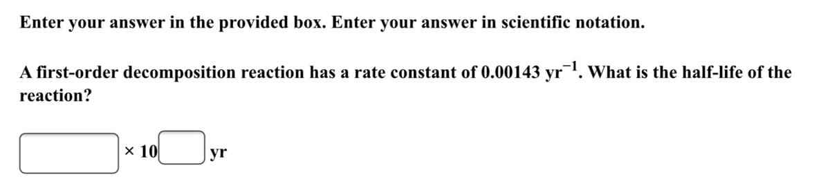 Enter your answer in the provided box. Enter your answer in scientific notation.
A first-order decomposition reaction has a rate constant of 0.00143 yr1. What is the half-life of the
reaction?
x 10
yr
