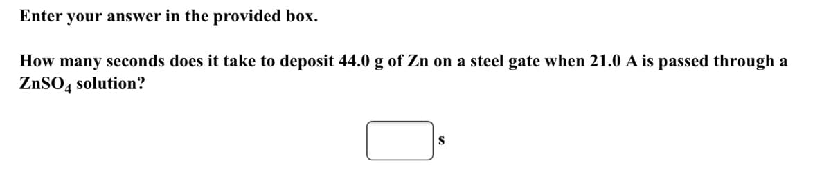 Enter your answer in the provided box.
How many seconds does it take to deposit 44.0 g of Zn on a steel gate when 21.0 A is passed through a
ZNSO4 solution?
S
