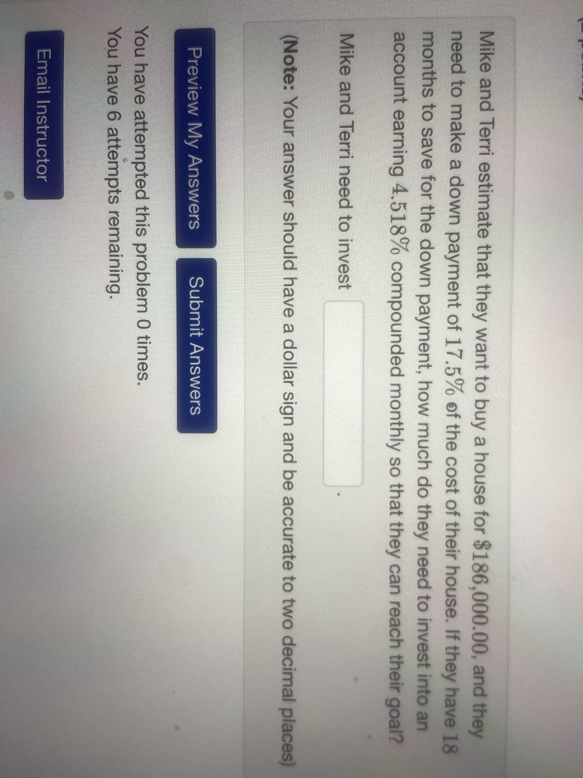 Mike and Terri estimate that they want to buy a house for $186,000.00, and they
need to make a down payment of 17.5% of the cost of their house. If they have 18
months to save for the down payment, how much do they need to invest into an
account earning 4.518% compounded monthly so that they can reach their goal?
Mike and Terri need to invest
(Note: Your answer should have a dollar sign and be accurate to two decimal places)
Preview My Answers Submit Answers
You have attempted this problem 0 times.
You have 6 attempts remaining.
Email Instructor
