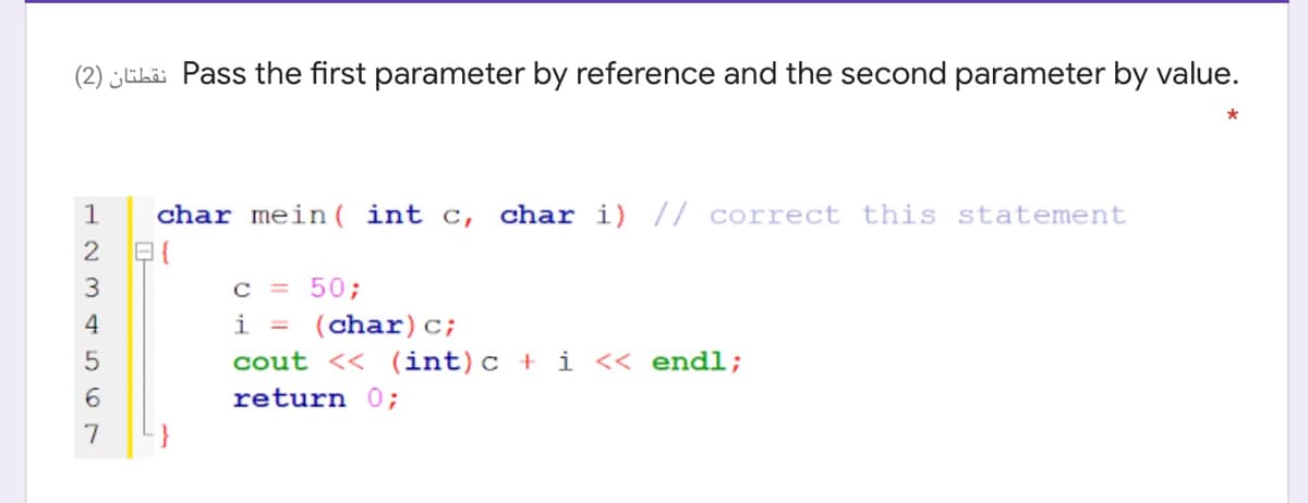 (2) EL Pass the first parameter by reference and the second parameter by value.
1
char mein( int c,
char i) // correct this statement
2
c = 50;
i = (char)c;
cout << (int)c + i << endl;
6.
return 0;
7
