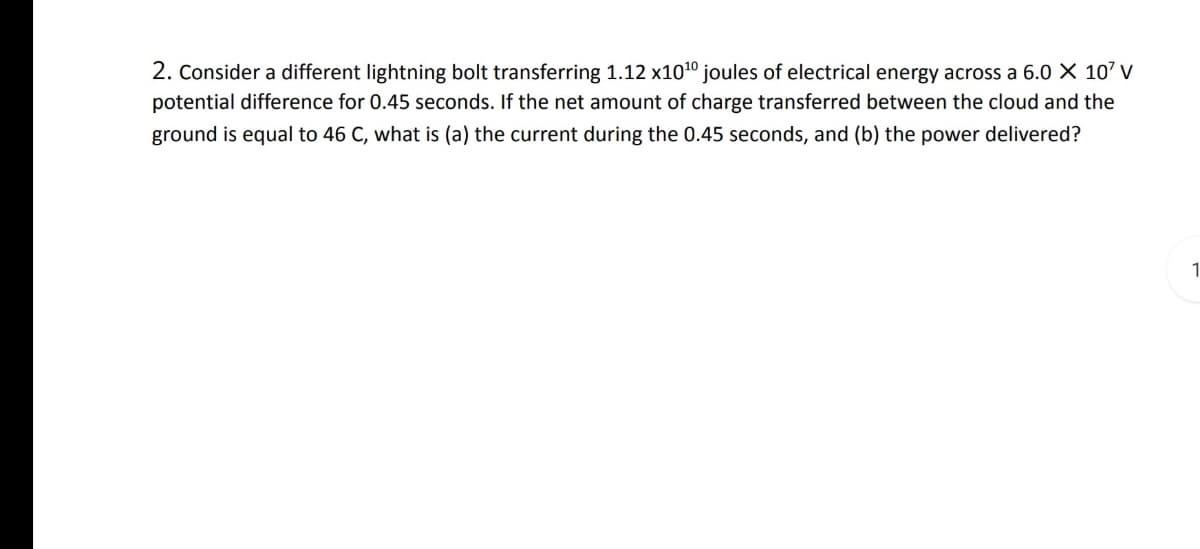 2. Consider a different lightning bolt transferring 1.12 x1010 joules of electrical energy across a 6.0 X 107 v
potential difference for 0.45 seconds. If the net amount of charge transferred between the cloud and the
ground is equal to 46 C, what is (a) the current during the 0.45 seconds, and (b) the power delivered?
1
