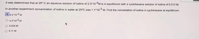It was determined that at 25° C an aqueous solution of iodine of 2.310-4M is in equilibrium with a cyclohexane solution of iodine of 0.013 M.
In another experiment concentration of lodine in water at 25°C was 1.1-103 M. Find the concetration of iodine in cyclohexane at equilibrium
62-10-2 M
O 4.3-10-2 M
O 0.025 M
O 0.11 M