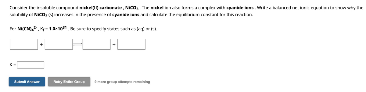 Consider the insoluble compound nickel(II) carbonate, NiCO3 . The nickel ion also forms a complex with cyanide ions. Write a balanced net ionic equation to show why the
solubility of NICO3 (s) increases in the presence of cyanide ions and calculate the equilibrium constant for this reaction.
For Ni(CN)4²-, Kf = 1.0×10³1 . Be sure to specify states such as (aq) or (s).
K=
Submit Answer
+
+
Retry Entire Group 9 more group attempts remaining