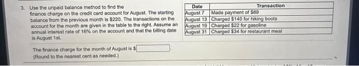 3. Use the unpaid balance method to find the
finance charge on the credit card account for August. The starting
balance from the previous month is $220. The transactions on the
account for the month are given in the table to the right. Assume an
annual interest rate of 16% on the account and that the billing date
is August 1st.
The finance charge for the month of August is $
(Round to the nearest cent as needed.)
Date
August 7
August 13
August 19
August 31
Transaction
Made payment of $89
Charged $140 for hiking boots
Charged $22 for gasoline
Charged $34 for restaurant meal
