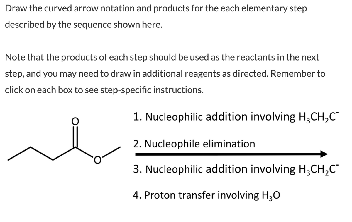 Draw the curved arrow notation and products for the each elementary step
described by the sequence shown here.
Note that the products of each step should be used as the reactants in the next
step, and you may need to draw in additional reagents as directed. Remember to
click on each box to see step-specific instructions.
1. Nucleophilic addition involving H;CH,C"
2. Nucleophile elimination
3. Nucleophilic addition involving H;CH,C"
4. Proton transfer involving H30
