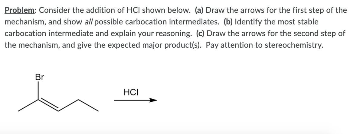 Problem: Consider the addition of HCI shown below. (a) Draw the arrows for the first step of the
mechanism, and show all possible carbocation intermediates. (b) Identify the most stable
carbocation intermediate and explain your reasoning. (c) Draw the arrows for the second step of
the mechanism, and give the expected major product(s). Pay attention to stereochemistry.
Br
HCI
