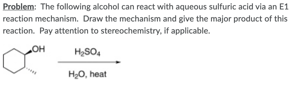 Problem: The following alcohol can react with aqueous sulfuric acid via an E1
reaction mechanism. Draw the mechanism and give the major product of this
reaction. Pay attention to stereochemistry, if applicable.
H2SO4
H2O, heat
