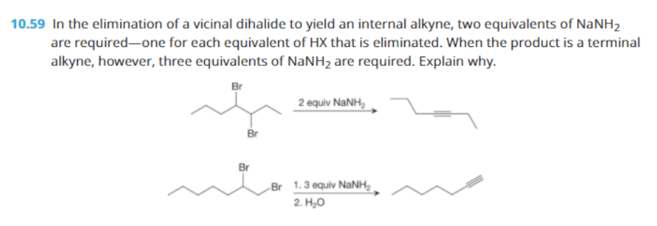 10.59 In the elimination of a vicinal dihalide to yield an internal alkyne, two equivalents of NaNH2
are required-one for each equivalent of HX that is eliminated. When the product is a terminal
alkyne, however, three equivalents of NaNH2 are required. Explain why.
Br
2 equiv NANH,
Br
Br
Br 1.3 equiv NaNH,
2. H20
