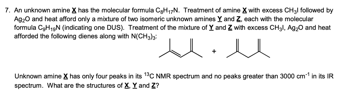7. An unknown amine X has the molecular formula C8H₁7N. Treatment of amine X with excess CH31 followed by
Ag₂O and heat afford only a mixture of two isomeric unknown amines Y and Z, each with the molecular
formula C9H19N (indicating one DUS). Treatment of the mixture of Y and Z with excess CH3l, Ag₂O and heat
afforded the following dienes along with N(CH3)3:
Unknown amine X has only four peaks in its 1³C NMR spectrum and no peaks greater than 3000 cm-1 in its IR
spectrum. What are the structures of X, Y and Z?
