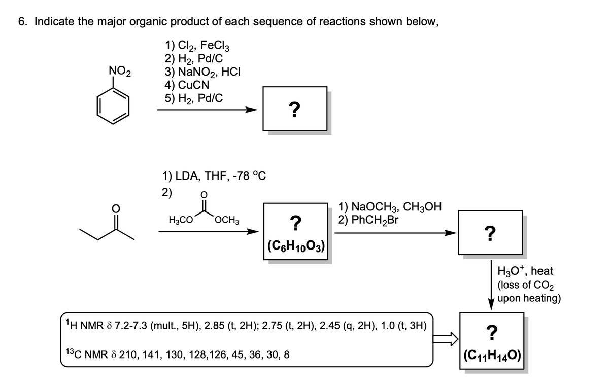 6. Indicate the major organic product of each sequence of reactions shown below,
1) Cl₂, FeCl3
2) H₂, Pd/C
3) NaNO₂, HCI
4) CUCN
5) H₂, Pd/C
NO₂
1) LDA, THF, -78 °C
2)
H3CO
OCH3
?
?
(C6H1003)
1) NaOCH3, CH3OH
2) PhCH₂Br
¹H NMR 8 7.2-7.3 (mult., 5H), 2.85 (t, 2H); 2.75 (t, 2H), 2.45 (q, 2H), 1.0 (t, 3H)
1³C NMR 8 210, 141, 130, 128,126, 45, 36, 30, 8
E
?
H3O+, heat
(loss of CO2
upon heating)
?
(C₁1H140)
