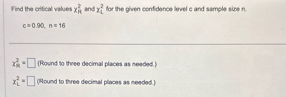 Find the critical values X and X2 for the given confidence level c and sample size n.
c=0.90, n=16
X = (Round to three decimal places as needed.)
x=(Round to three decimal places as needed.)