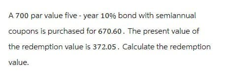 A 700 par value five-year 10% bond with semiannual
coupons is purchased for 670.60. The present value of
the redemption value is 372.05. Calculate the redemption
value.