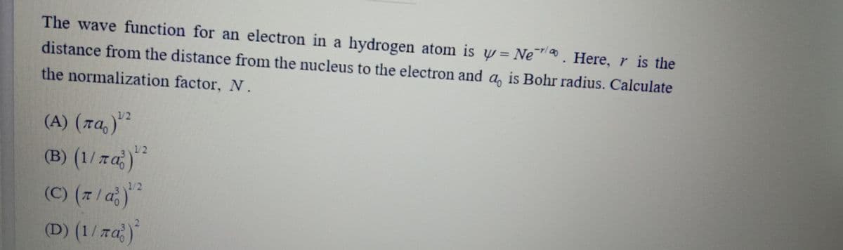 The wave function for an electron in a hydrogen atom is w= Ne™. Here,r is the
distance from the distance from the nucleus to the electron and a, is Bohr radius. Calculate
the normalization factor, N.
1/2
(A) (7a,)"²
12
(B) (1/ra)
1/2
(C) (7
(D) (1/ra
