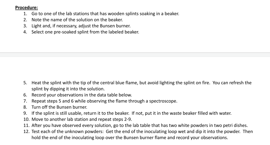 Procedure:
1. Go to one of the lab stations that has wooden splints soaking in a beaker.
2. Note the name of the solution on the beaker.
3. Light and, if necessary, adjust the Bunsen burner.
4. Select one pre-soaked splint from the labeled beaker.
5. Heat the splint with the tip of the central blue flame, but avoid lighting the splint on fire. You can refresh the
splint by dipping it into the solution.
6.
Record your observations in the data table below.
7. Repeat steps 5 and 6 while observing the flame through a spectroscope.
8. Turn off the Bunsen burner.
9. If the splint is still usable, return it to the beaker. If not, put it in the waste beaker filled with water.
10. Move to another lab station and repeat steps 2-9.
11. After you have observed every solution, go to the lab table that has two white powders in two petri dishes.
12. Test each of the unknown powders: Get the end of the inoculating loop wet and dip it into the powder. Then
hold the end of the inoculating loop over the Bunsen burner flame and record your observations.