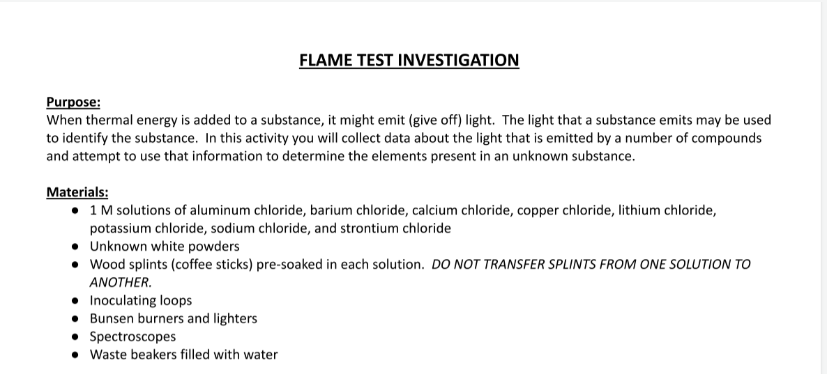 FLAME TEST INVESTIGATION
Purpose:
When thermal energy is added to a substance, it might emit (give off) light. The light that a substance emits may be used
to identify the substance. In this activity you will collect data about the light that is emitted by a number of compounds
and attempt to use that information to determine the elements present in an unknown substance.
Materials:
• 1 M solutions of aluminum chloride, barium chloride, calcium chloride, copper chloride, lithium chloride,
potassium chloride, sodium chloride, and strontium chloride
Unknown white powders
• Wood splints (coffee sticks) pre-soaked in each solution. DO NOT TRANSFER SPLINTS FROM ONE SOLUTION TO
ANOTHER.
Inoculating loops
Bunsen burners and lighters
Spectroscopes
Waste beakers filled with water