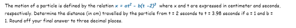 The motion of a particle is defined by the relation x = at² - b(t -2)³ where x and t are expressed in centimeter and seconds,
respectively. Determine the distance (in cm) travelled by the particle from t = 2 seconds to t = 3.98 seconds if a = 1 and b =
1. Round off your final answer to three decimal places.