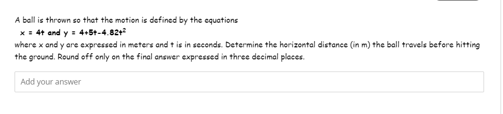 A ball is thrown so that the motion is defined by the equations
x = 4+ and y = 4+5+-4.82+²
where x and y are expressed in meters and t is in seconds. Determine the horizontal distance (in m) the ball travels before hitting
the ground. Round off only on the final answer expressed in three decimal places.
Add your answer