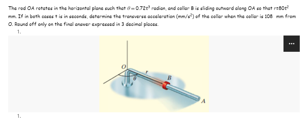 The rod OA rotates in the horizontal plane such that 0=0.72t³ radian, and collar B is sliding outward along OA so that r=80t²
mm. If in both cases t is in seconds, determine the transverse acceleration (mm/s²) of the collar when the collar is 108 mm from
O. Round off only on the final answer expressed in 3 decimal places.
1.
B
A