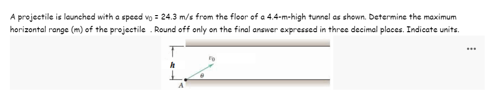 A projectile is launched with a speed vo = 24.3 m/s from the floor of a 4.4-m-high tunnel as shown. Determine the maximum
horizontal range (m) of the projectile. Round off only on the final answer expressed in three decimal places. Indicate units.
h
A
8
1/0
...