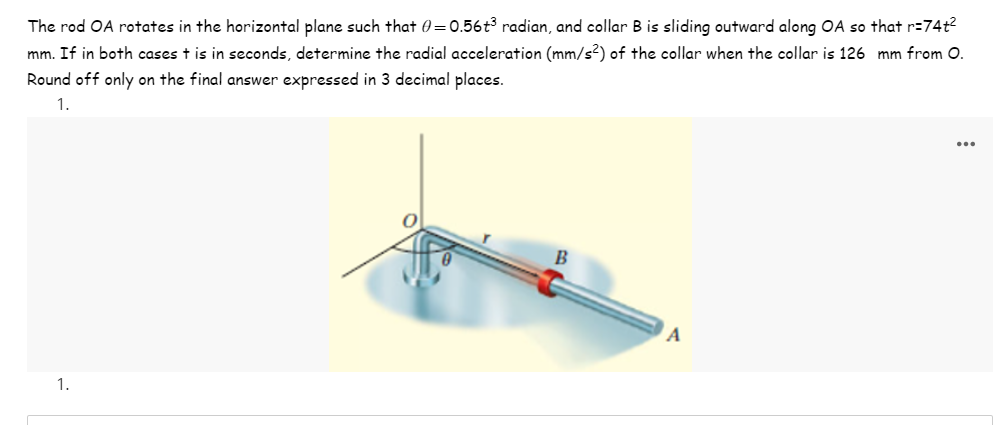 The rod OA rotates in the horizontal plane such that 0=0.56t³ radian, and collar B is sliding outward along OA so that r=74t²
mm. If in both cases t is in seconds, determine the radial acceleration (mm/s²) of the collar when the collar is 126 mm from O.
Round off only on the final answer expressed in 3 decimal places.
1.
1.
B
A
...