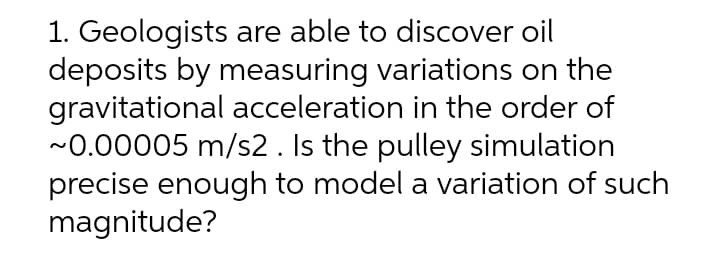 1. Geologists are able to discover oil
deposits by measuring variations on the
gravitational acceleration in the order of
~0.00005 m/s2. Is the pulley simulation
precise enough to model a variation of such
magnitude?

