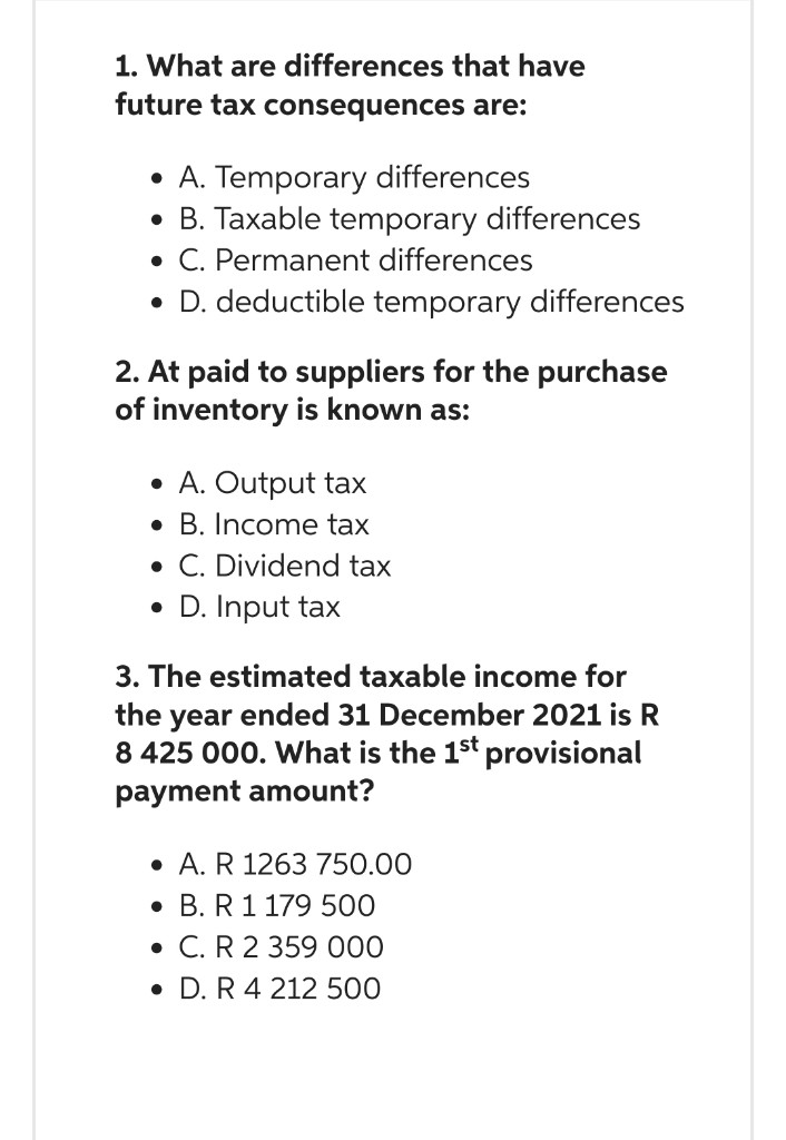 1. What are differences that have
future tax consequences are:
• A. Temporary differences
• B. Taxable temporary differences
• C. Permanent differences
• D. deductible temporary differences
2. At paid to suppliers for the purchase
of inventory is known as:
• A. Output tax
B. Income tax
. C. Dividend tax
• D. Input tax
3. The estimated taxable income for
the year ended 31 December 2021 is R
8 425 000. What is the 1st provisional
payment amount?
. A. R 1263 750.00
. B. R 1 179 500
• C. R 2 359 000
• D. R 4 212 500