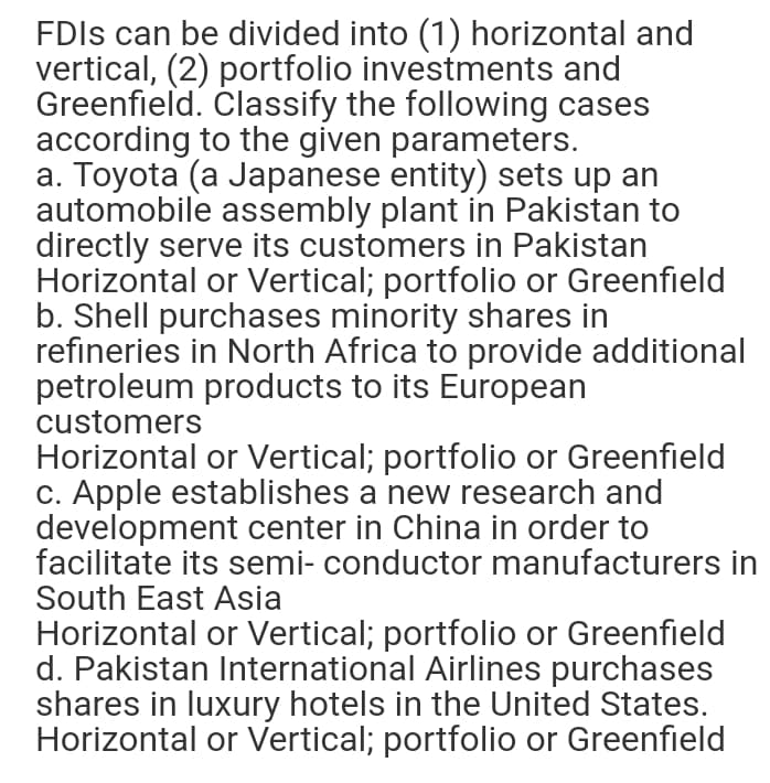 FDIS can be divided into (1) horizontal and
vertical, (2) portfolio investments and
Greenfield. Classify the following cases
according to the given parameters.
a. Toyota (a Japanese entity) sets up an
automobile assembly plant in Pakistan to
directly serve its customers in Pakistan
Horizontal or Vertical; portfolio or Greenfield
b. Shell purchases minority shares in
refineries in North Africa to provide additional
petroleum products to its European
customers
Horizontal or Vertical; portfolio or Greenfield
c. Apple establishes a new research and
development center in China in order to
facilitate its semi- conductor manufacturers in
South East Asia
Horizontal or Vertical; portfolio or Greenfield
d. Pakistan International Airlines purchases
shares in luxury hotels in the United States.
Horizontal or Vertical; portfolio or Greenfield
