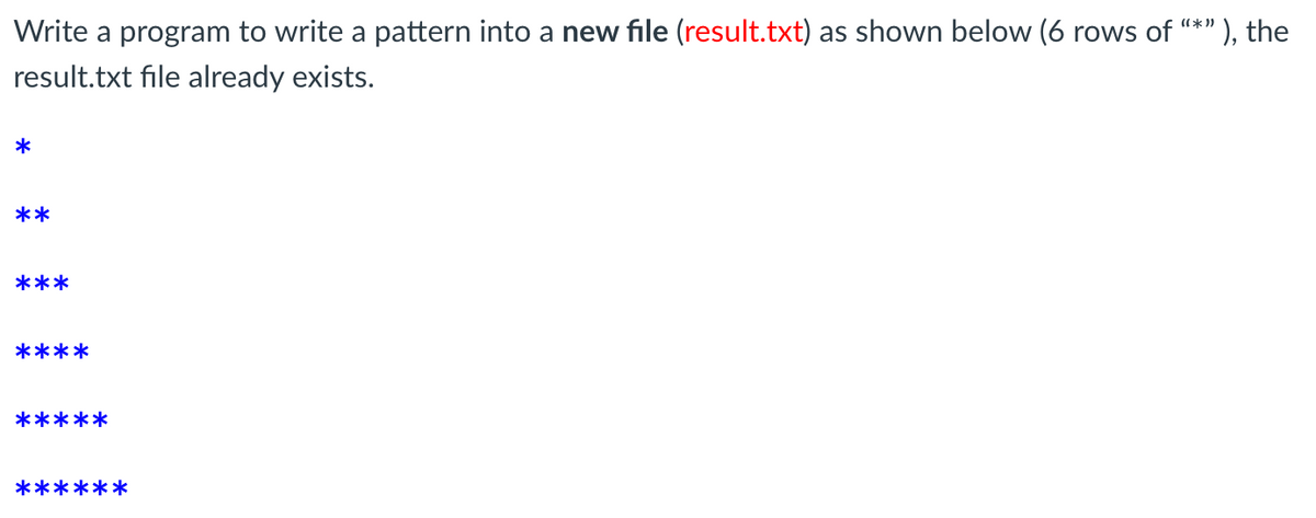 Write a program to write a pattern into a new file (result.txt) as shown below (6 rows of "*"
' ), the
result.txt file already exists.
*
**
***
****
*****
******
